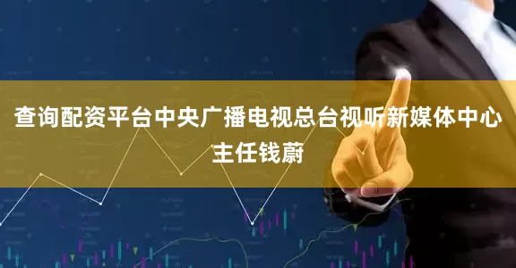 查询配资平台中央广播电视总台视听新媒体中心主任钱蔚