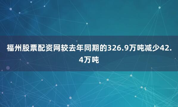 福州股票配资网较去年同期的326.9万吨减少42.4万吨