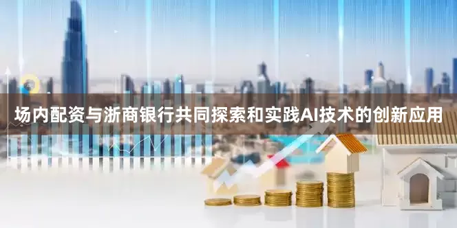场内配资与浙商银行共同探索和实践AI技术的创新应用