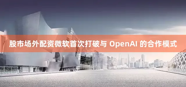 股市场外配资微软首次打破与 OpenAI 的合作模式
