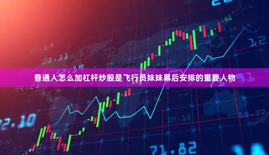 普通人怎么加杠杆炒股是飞行员妹妹幕后安排的重要人物